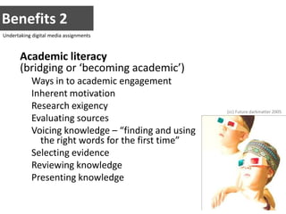 Benefits 2Undertaking digital media assignmentsAcademic literacy(bridging or ‘becoming academic’)Ways in to academic engagementInherent motivationResearch exigencyEvaluating sourcesVoicing knowledge – “finding and using the right words for the first time”Selecting evidenceReviewing knowledgePresenting knowledge(cc) Future darkmatter 2005
