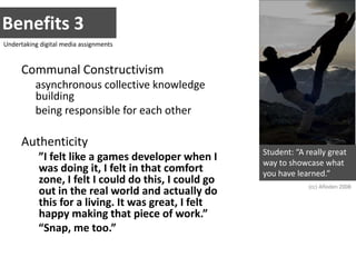 Benefits 3Undertaking digital media assignmentsCommunal Constructivismasynchronous collective knowledge building being responsible for each otherAuthenticity”I felt like a games developer when I was doing it, I felt in that comfort zone, I felt I could do this, I could go out in the real world and actually do this for a living. It was great, I felt happy making that piece of work.”“Snap, me too.”Student: “A really great way to showcase what you have learned.”(cc) Afloden 2008
