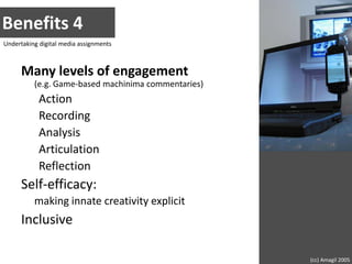 Benefits 4Undertaking digital media assignmentsMany levels of engagement(e.g. Game-based machinima commentaries)ActionRecordingAnalysisArticulationReflectionSelf-efficacy:making innate creativity explicitInclusive(cc) Amagil 2005