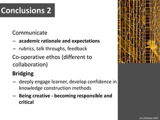 Conclusions 2Communicateacademic rationale and expectationsrubrics, talk throughs, feedbackCo-operative ethos (different to collaboration)Bridging deeply engage learner, develop confidence in knowledge construction methods Being creative - becoming responsible and critical(cc) Nrbelex 2007