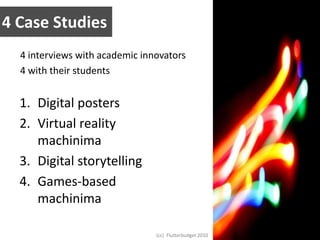 4 Case Studies4 interviews with academic innovators4 with their studentsDigital postersVirtual reality machinimaDigital storytellingGames-based machinima(cc)  Flutterbudget 2010