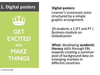 1. Digital postersDigital posters:Learner’s screencast voice structured by a simple graphic arrangement20 students x 2 (FT and PT )Business module on GlobalisationWhat: developing academic literacy skills through EBL towards creating a common pool of background data on emerging markets in different countries.(cc) Moleitau 2009