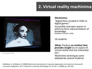 2. Virtual reality machinimaMachinima:“digital films created in IVWs or digital games.“Accessible and open spaces in which to form representations of knowledge. (Middleton & Mather 2008)16 studentsWhat: Produce an artefact that provides insight on an aspect of virtual reality that has interested you.Machinima techniques were adopted by several students(cc) Planetart 2009Middleton, A. & Mather, R. (2008) Machinima interventions: innovative approaches to immersive virtual world curriculum integration. ALT-J: Research in Learning Technology, Vol. 16, No. 3. (2008), pp. 207-220.