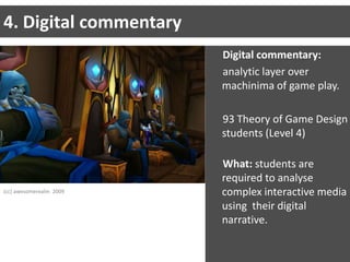 4. Digital commentaryDigital commentary:analytic layer over machinima of game play.93 Theory of Game Design students (Level 4)What: students are required to analyse complex interactive media using  their digital narrative.(cc) awesomerealm  2009