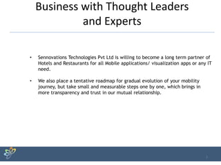 Business with Thought Leaders
and Experts
7
• Sennovations Technologies Pvt Ltd is willing to become a long term partner of
Hotels and Restaurants for all Mobile applications/ visualization apps or any IT
need.
• We also place a tentative roadmap for gradual evolution of your mobility
journey, but take small and measurable steps one by one, which brings in
more transparency and trust in our mutual relationship.
 