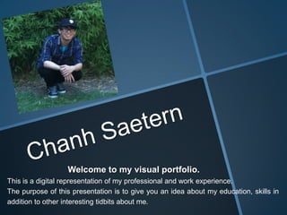 Welcome to my visual portfolio.
This is a digital representation of my professional and work experience.
The purpose of this presentation is to give you an idea about my education, skills in
addition to other interesting tidbits about me.
 