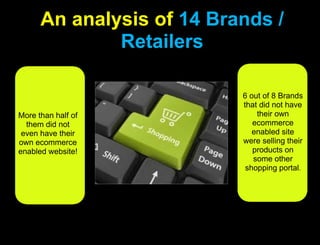 An analysis of 14 Brands / Retailers 6 out of 8 Brands that did not have their own ecommerce enabled site were selling their products on some other shopping portal.More than half of them did not even have their own ecommerce enabled website!