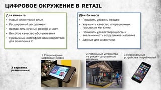 ЦИФРОВОЕ ОКРУЖЕНИЕ В RETAIL
Для клиента
• Новый клиентский опыт
• Расширенный ассортимент
• Всегда есть нужный размер и цвет
• Высокое качество обслуживания
• Привычный интерфейс взаимодействия
для поколения Z
Для бизнеса
• Повысить уровень продаж
• Улучшить качество операционных
процессов магазина
• Повысить удовлетворенность и
вовлеченность сотрудников магазина
• Данные для аналитики
1 Стационарные
цифровые киоски
2 Мобильные устройства
«в руках» сотрудников
магазина
3 Персональные
устройства потребителей
3 варианта
размещения:
 