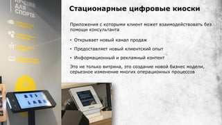 Приложения с которыми клиент может взаимодействовать без
помощи консультанта
• Открывает новый канал продаж
• Предоставляет новый клиентский опыт
• Информационный и рекламный контент
Это не только витрина, это создание новой бизнес модели,
серьезное изменение многих операционных процессов
Стационарные цифровые киоски
 