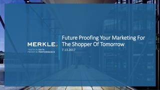 Future Proofing Your Marketing For
The Shopper Of Tomorrow
7.13.2017
© 2017 Merkle. All Rights Reserved. Confidential
 
