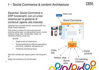 Collaboration Agenda 2.0
     1 – Social Commerce & content Architecture

     Essential: Social Commerce e                                               Widget ready
     ERP funzionanti, con un unico
     sistema per la gestione di                                                  Social Commerce
     contenuti (aperto alla crescita).
     Implement the commerce solution, served by ERP and
     Single Content repository.
     That content (or parts of it) will be the same that
     tomorrow will be used, in a high profiled manner, in other
     instances (Public sites, Vertical sites, mobile, co-
     marketing initiatives, prints, etc.)
            Benefits:
            •    Single content & infrastructure
            •    Reused selectively by different organizations                        Single Content
                                                                                           mgmt
                (commerce, marketing, web agency etc)
            •    Profiled by channel/user/event
                                                                    Public                                Social
                                                                    Site                                  contents
     Start with a flexible user registry system: that will grow a
     lot.
                                                                       Vertical sites
     Design the architecture for the next steps.                                                  Co marketing
10
                                                                                  Stores          initiatives
                                                                                  sites
 