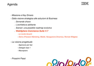 Collaboration Agenda 2.0
Agenda


 - Missione e Key Drivers
 - Dalla visione strategica alle soluzioni di Business
     –   Domande chiave
     –   L’architettura abilitante
     –   Scenari: una possibile roadmap evolutiva
     –   WebSphere Commerce Suite V.7
           - Le novità rilevanti
           - Demo (Precision Marketing, Mobile, Navigazione Dinamica, Remote Widgets)


 - La visione progettuale
           - Approccio per fasi
           - Dettaglio fase 1
           - Macropiano



 - Prossimi Passi
 