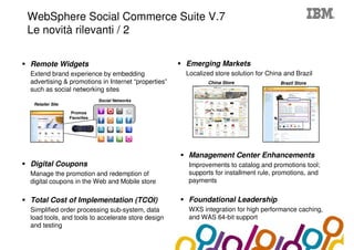 Collaboration Agenda 2.0
     WebSphere Social Commerce Suite V.7
     Le novità rilevanti / 2

     Remote Widgets                                      Emerging Markets
     Extend brand experience by embedding                Localized store solution for China and Brazil
     advertising & promotions in Internet “properties”          China Store               Brazil Store
     such as social networking sites
                                  Social Networks
      Retailer Site

                       Promos
                      Favorites




                                                         Management Center Enhancements
     Digital Coupons                                     Improvements to catalog and promotions tool;
     Manage the promotion and redemption of              supports for installment rule, promotions, and
     digital coupons in the Web and Mobile store         payments


     Total Cost of Implementation (TCOI)                 Foundational Leadership
     Simplified order processing sub-system, data        WXS integration for high performance caching,
     load tools, and tools to accelerate store design    and WAS 64-bit support
     and testing

17
 