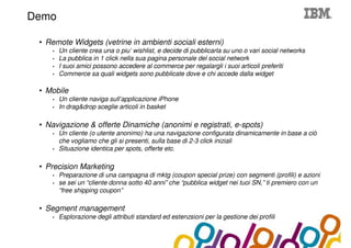 Collaboration Agenda 2.0
Demo

 • Remote Widgets (vetrine in ambienti sociali esterni)
    •   Un cliente crea una o piu’ wishlist, e decide di pubblicarla su uno o vari social networks
    •   La pubblica in 1 click nella sua pagina personale del social network
    •   I suoi amici possono accedere al commerce per regalargli i suoi articoli preferiti
    •   Commerce sa quali widgets sono pubblicate dove e chi accede dalla widget

 • Mobile
    •   Un cliente naviga sull’applicazione iPhone
    •   In drag&drop sceglie articoli in basket

 • Navigazione & offerte Dinamiche (anonimi e registrati, e-spots)
    •   Un cliente (o utente anonimo) ha una navigazione configurata dinamicamente in base a ciò
        che vogliamo che gli si presenti, sulla base di 2-3 click iniziali
    •   Situazione identica per spots, offerte etc.

 • Precision Marketing
    •   Preparazione di una campagna di mktg (coupon special prize) con segmenti (profili) e azioni
    •   se sei un “cliente donna sotto 40 anni” che “pubblica widget nei tuoi SN,” ti premiero con un
        “free shipping coupon”

 • Segment management
    •   Esplorazione degli attributi standard ed estenzsioni per la gestione dei profili
 