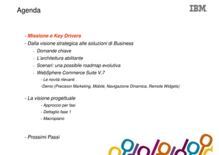 Collaboration Agenda 2.0
Agenda


 - Missione e Key Drivers
 - Dalla visione strategica alle soluzioni di Business
     –   Domande chiave
     –   L’architettura abilitante
     –   Scenari: una possibile roadmap evolutiva
     –   WebSphere Commerce Suite V.7
           - Le novità rilevanti
           -Demo (Precision Marketing, Mobile, Navigazione Dinamica, Remote Widgets)


 - La visione progettuale
           - Approccio per fasi
           - Dettaglio fase 1
           - Macropiano



 - Prossimi Passi
 