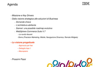 Collaboration Agenda 2.0
Agenda


 - Missione e Key Drivers
 - Dalla visione strategica alle soluzioni di Business
     –   Domande chiave
     –   L’architettura abilitante
     –   Scenari: una possibile roadmap evolutiva
     –   WebSphere Commerce Suite V.7
           - Le novità rilevanti
           -Demo (Precision Marketing, Mobile, Navigazione Dinamica, Remote Widgets)


 - La visione progettuale
           - Approccio per fasi
           - Dettaglio fase 1
           - Macropiano



 - Prossimi Passi
 