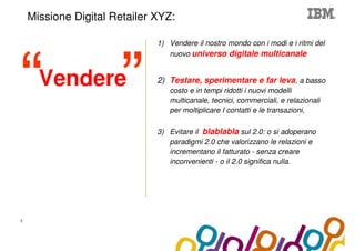 Collaboration Agenda 2.0
    Missione Digital Retailer XYZ:

                                  1) Vendere il nostro mondo con i modi e i ritmi del
                                     nuovo universo digitale multicanale


      Vendere                     2) Testare, sperimentare e far leva, a basso
                                     costo e in tempi ridotti i nuovi modelli
                                     multicanale, tecnici, commerciali, e relazionali
                                     per moltiplicare I contatti e le transazioni,

                                  3) Evitare il blablabla sul 2.0: o si adoperano
                                     paradigmi 2.0 che valorizzano le relazioni e
                                     incrementano il fatturato - senza creare
                                     inconvenienti - o il 2.0 significa nulla.




3
 