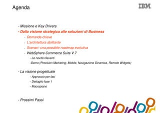 Collaboration Agenda 2.0
Agenda


 - Missione e Key Drivers
 - Dalla visione strategica alle soluzioni di Business
    –   Domande chiave
    –   L’architettura abilitante
    –   Scenari: una possibile roadmap evolutiva
    –   WebSphere Commerce Suite V.7
          - Le novità rilevanti
          -Demo (Precision Marketing, Mobile, Navigazione Dinamica, Remote Widgets)


 - La visione progettuale
          - Approccio per fasi
          - Dettaglio fase 1
          - Macropiano



 - Prossimi Passi
 