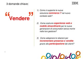 Collaboration Agenda 2.0
    3 domande chiave:

                                  1) Come ci supporta la nuova
                                     soluzione commerce 7 nel nuovo
                                     contesto web?
      Vendere
                                  2) Come costruire esperienze web e
                                     mobile straordinarie per le nuove
                                     generazioni di consumatori senza morire
                                     nella loro gestione?


                                  3) Come adoperare le relazioni per
                                     incrementare presenza e vendite
                                     grazie alla partecipazione dei clienti?


5
 
