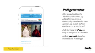Offer a way to utilize the
‘wisdom of the crowd’, by
asking friends, peers or
community members for their
opinion. E.g: “which fashion
combination works better?”.
Polls like those on Polar are
easy to set-up and to cast votes.
Make it shareable for other
channels like WhatsApp.
Polar iPhone app
Poll generator
 