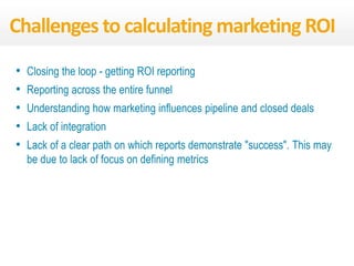 • Closing the loop - getting ROI reporting
• Reporting across the entire funnel
• Understanding how marketing influences pipeline and closed deals
• Lack of integration
• Lack of a clear path on which reports demonstrate "success". This may
be due to lack of focus on defining metrics
Challenges to calculating marketing ROI
 
