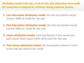 1. Last Interaction attribution model, the last touchpoint would
receive 100% of credit for the sale.
2. First Interaction attribution model, the first touchpoint would
receive 100% of credit for the sale.
3. Linear attribution model, each touchpoint in the conversion
path would share equal credit (25% each) for the sale.
4. Time Decay attribution model, the touchpoints closest in time
to the sale get most of the credit.
Attributionmodelistherule,orsetofrules,thatdetermineshowcredit
forconversionsisassignedto achannel duringcustomerjourney
 