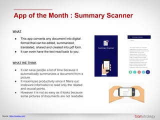 App of the Month : Summary Scanner
Source: https://pixabay.com/
WHAT
● This app converts any document into digital
format that can be edited, summarized,
translated, shared and created into pdf form.
● It can even have the text read back to you.
WHAT WE THINK
● It can save people a lot of time because it
automatically summarizes a document from a
picture.
● It maximizes productivity since it filters out
irrelevant information to read only the related
and crucial points.
● However it is not as easy as it looks because
some pictures of documents are not readable.
 