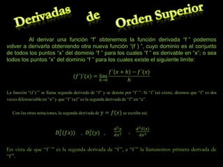 Al derivar una función “f” obtenemos la función derivada “f ” podemos
volver a derivarla obteniendo otra nueva función “(f ) ”, cuyo dominio es el conjunto
de todos los puntos “x” del dominio “f ” para los cuales “f ” es derivable en “x”; o sea
todos los puntos “x” del dominio “f ” para los cuales existe el siguiente limite:

En vista de que “f´´” es la segunda derivada de “f ”, a “f´” la llamaremos primera derivada de
“f ”.

 
