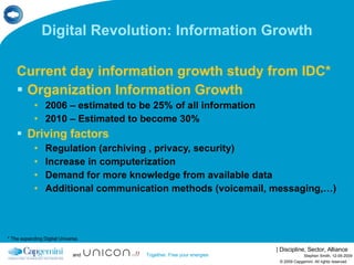 Digital Revolution: Information Growth Current day information growth study from IDC* Organization Information Growth 2006 – estimated to be 25% of all information 2010 – Estimated to become 30% Driving factors Regulation (archiving , privacy, security) Increase in computerization Demand for more knowledge from available data Additional communication methods (voicemail, messaging,…) © 2009 Capgemini. All rights reserved Stephen Smith, 12-05-2009 * The expanding Digital Universe 