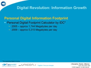 Digital Revolution: Information Growth Personal Digital Information Footprint Personal Digital Footprint Calculator by IDC* 2005 – approx 1,744 Megabytes per day 2009 – approx 5,315 Megabytes per day © 2009 Capgemini. All rights reserved Insert "Title, Author, Date" * The expanding Digital Universe 