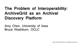The Problem of Interoperability:
ArchiveGrid as an Archival
Discovery Platform
Amy Chen, University of Iowa
Bruce Washburn, OCLC
@amyhildrethchen & @btwashburn
 