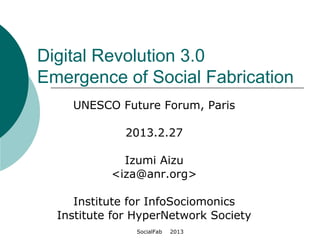 SocialFab 　 2013
Digital Revolution 3.0
Emergence of Social Fabrication
UNESCO Future Forum, Paris
2013.2.27
Izumi Aizu
<iza@anr.org>
Institute for InfoSociomonics
Institute for HyperNetwork Society
 