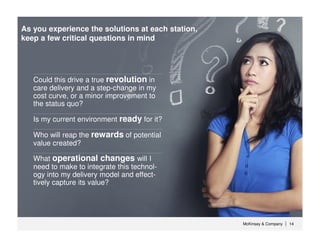 McKinsey & Company 14| 14|
What operational changes will I
need to make to integrate this technol-
ogy into my delivery model and effect-
tively capture its value?
Who will reap the rewards of potential
value created?
Is my current environment ready for it?
Could this drive a true revolution in
care delivery and a step-change in my
cost curve, or a minor improvement to
the status quo?
As you experience the solutions at each station,
keep a few critical questions in mind
 