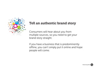 GROW YOUR BRAND’S
   ECOSYSTEM




                    Tell an authentic brand story

                    Consumers will hear about you from
                    multiple sources, so you need to get your
                    brand story straight.

                    If you have a business that is predominently
                    offline, you can’t simply put it online and hope
                    people will come.




                                                                       © Brio Group 2012
 