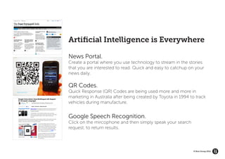 Artificial Intelligence is Everywhere

News Portal.
Create a portal where you use technology to stream in the stories
that you are interested to read. Quick and easy to catchup on your
news daily.

QR Codes.
Quick Response (QR) Codes are being used more and more in
marketing in Australia after being created by Toyota in 1994 to track
vehicles during manufacture.


Google Speech Recognition.
Click on the mircophone and then simply speak your search
request, to return results.




                                                              © Brio Group 2012
 