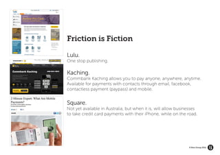 Friction is Fiction

Lulu.
One stop publishing.

Kaching.
Commbank Kaching allows you to pay anyone, anywhere, anytime.
Available for payments with contacts through email, facebook,
contactless payment (paypass) and mobile.


Square.
Not yet available in Australia, but when it is, will allow businesses
to take credit card payments with their iPhone, while on the road.




                                                                © Brio Group 2012
 