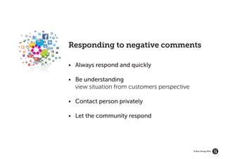 GROW YOUR BRAND’S
   ECOSYSTEM




                    Responding to negative comments

                    •	 Always respond and quickly

                    •	 Be understanding
                    	 view situation from customers perspective

                    •	 Contact person privately

                    •	 Let the community respond




                                                                  © Brio Group 2012
 