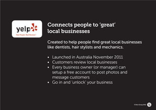 Connects people to ‘great’
local businesses
Created to help people find great local businesses
like dentists, hair stylists and mechanics.

•	   Launched in Australia November 2011
•	   Customers review local businesses
•	   Every business owner (or manager) can
	    setup a free account to post photos and 				
	    message customers
•	   Go in and ‘unlock’ your business




                                             © Brio Group 2012
 