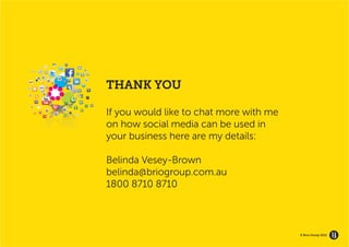 GROW YOUR BRAND’S
   ECOSYSTEM




                    THANK YOU

                    If you would like to chat more with me
                    on how social media can be used in
                    your business here are my details:

                    Belinda Vesey-Brown
                    belinda@briogroup.com.au
                    1800 8710 8710



                                                             © Brio Group 2012
 