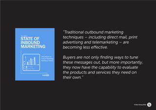 1                    the 2012 state of inbound marketing
                                                                              “Traditional outbound marketing
         the 2012

         State of                                                             techniques – including direct mail, print
         inbound                                                              advertising and telemarketing – are
         marketing                                                            becoming less effective.

                                                       2012 Report on
                                                       Inbound marketing      Buyers are not only finding ways to tune
                                                       practices & trends
                                                                              these messages out, but more importantly,
                    Blogging

                    Social media
                                                                              they now have the capability to evaluate
Share This Ebook!
                                                           A publication of   the products and services they need on
www.Hubspot.com
                                                                              their own.”




                                                                                                                     © Brio Group 2012
 