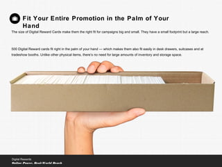 Fit Your Entire Promotion in the Palm of Your
Hand
The size of Digital Reward Cards make them the right fit for campaigns big and small. They have a small footprint but a large reach.
500 Digital Reward cards fit right in the palm of your hand — which makes them also fit easily in desk drawers, suitcases and at
tradeshow booths. Unlike other physical items, there’s no need for large amounts of inventory and storage space.
Digital Rewards
Online Power, Real-World Reach
 
