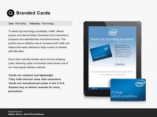 To attract top technology candidates, Intel® offered
popular and relevant Music Download Card incentives to
prospects who attended their recruitment events. This
product was an effective way to increase booth traffic and
helped Intel easily distribute a large number of rewards
with little effort.
Due to their naturally flexible nature and low-shipping
costs, delivering codes via branded cards remain one of
our most popular delivery methods.
•Cards are compact and lightweight
•They hold inherent value with consumers
•Cards are manufactured onsite in the U.S.A.
•Easiest way to deliver rewards for many
promotions
Branded Cards
Digital Rewards
Online Power, Real-World Reach
Use: Recruiting Industry: Technology
 