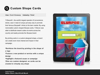 7-Eleven® , the world's largest operator of convenience
stores, was in need of unique yet easy way to promote
their famous Slurpee® drinks to the teen market. By using
memorable custom shaped Slurpee cards, 7-Eleven was
able to distribute reward codes at events across the
country and easily promote the Slurpee brand.
By printing cards in a custom-designed shape, a brand
can create even more interest and impact in their
campaign.
•Reinforce the brand by printing in the shape of
a logo
•Feature a new product or service with a unique
design
•Highlight a featured cause or campaign
•Dies are custom designed, so cards can be
created in virtually any shape
Custom Shape Cards
Digital Rewards
Online Power, Real-World Reach
Use: Event Giveaway Industry: Retail
 