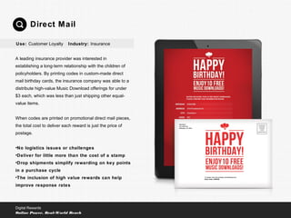 A leading insurance provider was interested in
establishing a long-term relationship with the children of
policyholders. By printing codes in custom-made direct
mail birthday cards, the insurance company was able to a
distribute high-value Music Download offerings for under
$3 each, which was less than just shipping other equal-
value items.
When codes are printed on promotional direct mail pieces,
the total cost to deliver each reward is just the price of
postage.
•No logistics issues or challenges
•Deliver for little more than the cost of a stamp
•Drop shipments simplify rewarding on key points
in a purchase cycle
•The inclusion of high value rewards can help
improve response rates
Direct Mail
Digital Rewards
Online Power, Real-World Reach
Use: Customer Loyalty Industry: Insurance
 