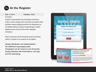 Kroger® Supermarkets took advantage of printing a
codes on store receipts when customers purchased select
specially marked qualifying products. By distributing via
the flexible method of code-on-receipt Kroger avoided
logistics issues common with similar integrated
campaigns.
Reach consumers at the transaction level by providing
codes on receipts or as coupons at the register.
•Simple distribution and implementation
•No additional repackaging costs
•Campaigns can be turned on and off quickly
•Easily promoted with shelf talkers, end caps,
and FSI advertising
At the Register
Digital Rewards
Online Power, Real-World Reach
Use: In-Store
Promotion
Industry: Retail
 