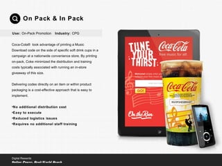 Coca-Cola® took advantage of printing a Music
Download code on the side of specific soft drink cups in a
campaign at a nationwide convenience store. By printing
on-pack, Coke minimized the distribution and training
costs typically associated with running an in-store
giveaway of this size.
Delivering codes directly on an item or within product
packaging is a cost-effective approach that is easy to
implement.
•No additional distribution cost
•Easy to execute
•Reduced logistics issues
•Requires no additional staff training
On Pack & In Pack
Digital Rewards
Online Power, Real-World Reach
Use: On-Pack Promotion Industry: CPG
 