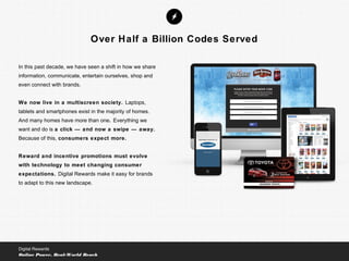 In this past decade, we have seen a shift in how we share
information, communicate, entertain ourselves, shop and
even connect with brands.
We now live in a multiscreen society. Laptops,
tablets and smartphones exist in the majority of homes.
And many homes have more than one. Everything we
want and do is a click — and now a swipe — away.
Because of this, consumers expect more.
Reward and incentive promotions must evolve
with technology to meet changing consumer
expectations. Digital Rewards make it easy for brands
to adapt to this new landscape.
Digital Rewards
Online Power, Real-World Reach
Over Half a Billion Codes Served
 