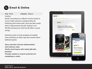 Sprint® was looking for an effective incentive solution to
convert mobile customers to paperless billing. By
distributing online reward codes, Sprint was able to easily
deliver a high-perceived value gift, resulting in over
300,000 conversions per month and $4 million in annual
savings.
Distributing codes via email campaigns and targeted
online advertising can deliver high-value rewards without
additional expense.
•Easy execution and fast implementation
•Zero delivery costs
•Easily incent buyers with instant gift-with-
purchase
•Flexible solution to reward consumers for
completing an action
Email & Online
Digital Rewards
Online Power, Real-World Reach
Use: Online
Incentive
Industry: Telecom
 