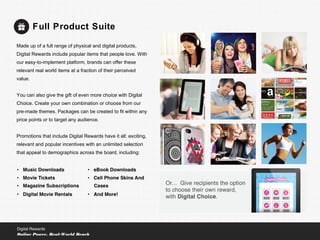 Full Product Suite
Digital Rewards
Online Power, Real-World Reach
Made up of a full range of physical and digital products,
Digital Rewards include popular items that people love. With
our easy-to-implement platform, brands can offer these
relevant real world items at a fraction of their perceived
value.
You can also give the gift of even more choice with Digital
Choice. Create your own combination or choose from our
pre-made themes. Packages can be created to fit within any
price points or to target any audience.
Promotions that include Digital Rewards have it all: exciting,
relevant and popular incentives with an unlimited selection
that appeal to demographics across the board, including:
 