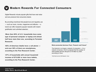 Web-connected devices Past, Present and Future*
The Internet is no longer a network of computers — it’s a
network of devices. And it’s projected that the number of
web-enabled devices will grow to 50 billion by 2020,
according to Cisco.
*Wall Street Journal, IMS Research, Cisco
Modern Rewards For Connected Consumers
Digital Rewards
Online Power, Real-World Reach
Digital Rewards include popular gifts that have real value
and are products that consumers desire.
By providing incentives that people love and regularly use
— such as music, movies, magazines and eBooks — a
brand can offer recipients popular rewards with instant
gratification and unlimited selection.
•More than 80% of U.S. households have some
type of personal computer or laptop and almost
half have more than one, according to Forrester
Research.
•85% of American Adults have a cell phone —
and over 50% of them are smartphones,
according to the Pew Research Center.
•47% of households with annual household
incomes of $75,000 or more have tablets,
according to the Pew Research Center.
 